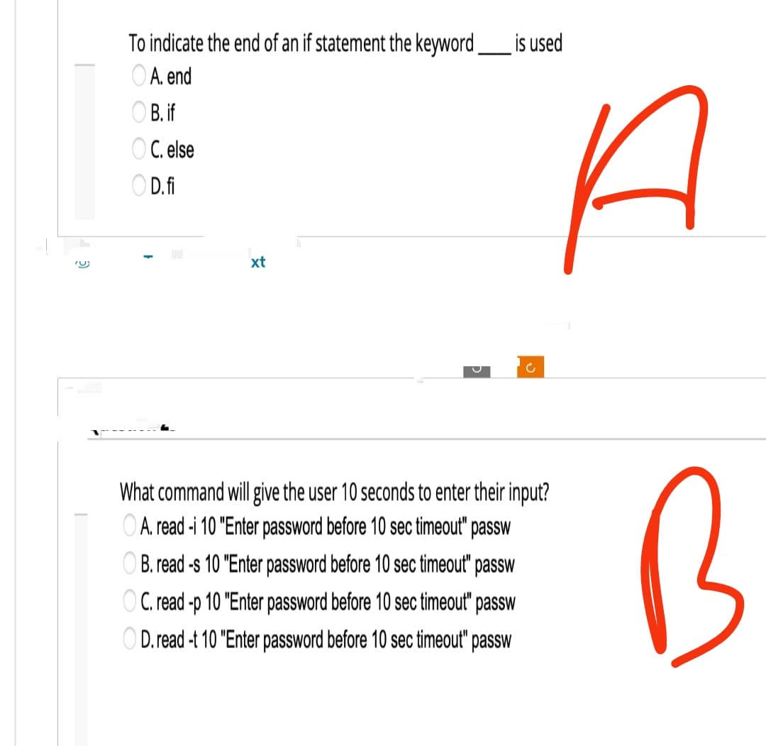 To indicate the end of an if statement the keyword______ is used
A. end
B. if
OC. else
OD.fi
xt
U
H
What command will give the user 10 seconds to enter their input?
A. read -i 10 "Enter password before 10 sec timeout" passw
OB. read -s 10 "Enter password before 10 sec timeout" passw
OC. read -p 10 "Enter password before 10 sec timeout" passw
OD. read -t 10 "Enter password before 10 sec timeout" passw
B