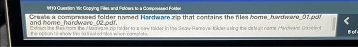 W10 Question 19: Copying Files and Folders to a Compressed Folder
Create a compressed folder named Hardware.zip that contains the files home_hardware_01.pdf
and home hardware_02.pdf.
Extract the files from the Hardware zip folder to a new folder in the Snow Removal folder using the default name Hardware. Deselect
the option to show the extracted files when complete.
<
8 of