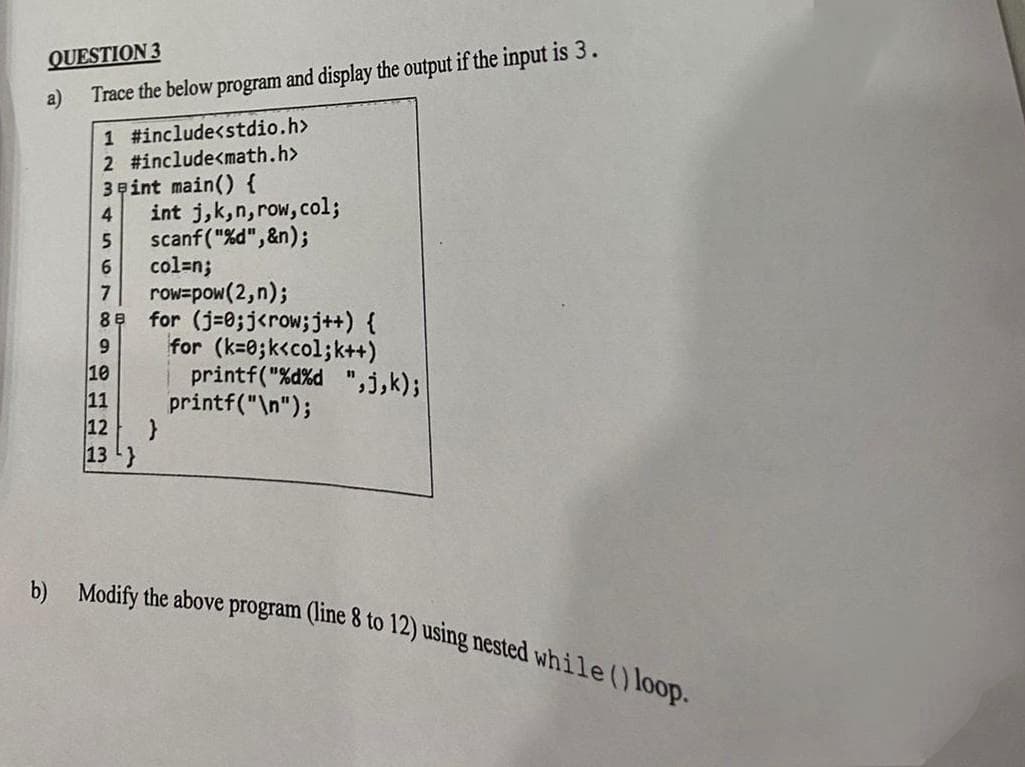 QUESTION 3
a) Trace the below program and display the output if the input is 3.
1 #include<stdio.h>
2 #include<math.h>
3 Fint main() {
4 int j, k,n,row, col;
5
scanf("%d",&n);
6
7
88
9
10
11
12
13
col=n;
row-pow(2,n);
for (j=0; j<row; j++) {
for (k=0; k<col;k++)
printf("%d%d ",j,k);
printf("\n");
}
b) Modify the above program (line 8 to 12) using nested while () loop.