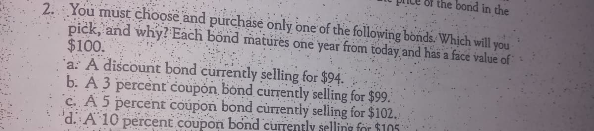 of the bond in the
2. You must choose and purchase only one of the following bonds. Which will you
pick, and why? Each bönd matures one year from today and has a face value of
$100.
a: A discount bond currently selling for $94.
b. A 3 percent coupón bond curently selling for $99.
C. A 5 percent coupon bond củrrently seling for $102.
'd. A 10 percent coupon bond currently selling for $105
