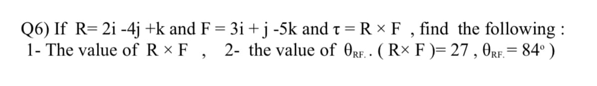 Q6) If R= 2i -4j +k and F = 3i + j -5k and t = R × F , find the following :
1- The value of R × F ,
2- the value of OrF. - ( R× F )= 27 , OrF.= 84° )
