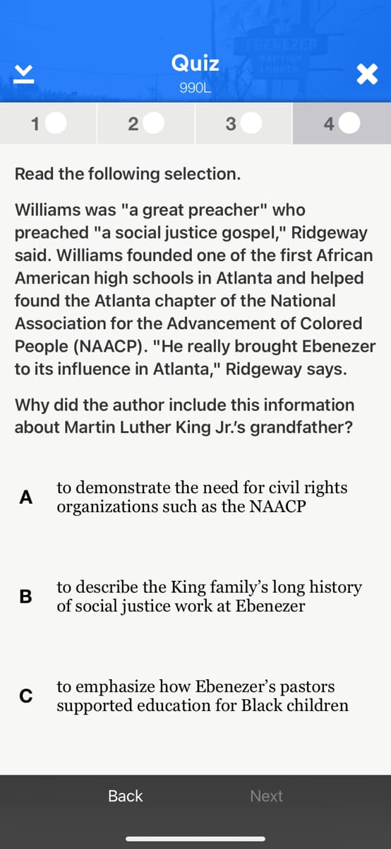 FBENEZER
GAPTIST
CHURCH
Quiz
990L
1
2
3
Read the following selection.
Williams was "a great preacher" who
preached "a social justice gospel," Ridgeway
said. Williams founded one of the first African
American high schools in Atlanta and helped
found the Atlanta chapter of the National
Association for the Advancement of Colored
People (NAACP). "He really brought Ebenezer
to its influence in Atlanta," Ridgeway says.
Why did the author include this information
about Martin Luther King Jr.'s grandfather?
to demonstrate the need for civil rights
A
organizations such as the NAACP
to describe the King family's long history
of social justice work at Ebenezer
to emphasize how Ebenezer's pastors
C
supported education for Black children
Back
Next
>I
