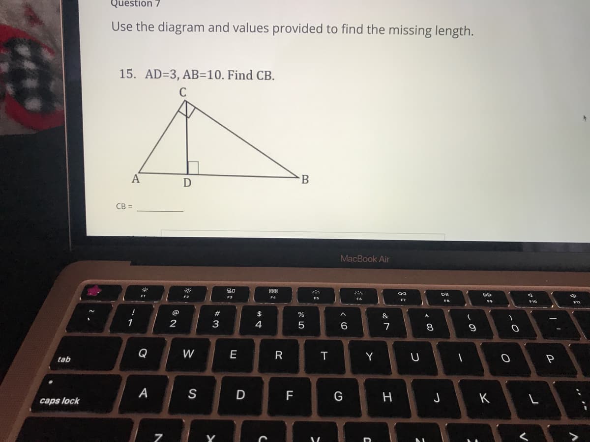 Question 7
Use the diagram and values provided to find the missing length.
15. AD=3, AB=10. Find CB.
C
A
D
B
CB =
MacBook Air
80
888
DII
F1
F4
F6
F10
F11
@
#
$
%
1
2
3
4
6
7
Q
W
E
T.
Y
tab
P
S
J
K
caps lock
