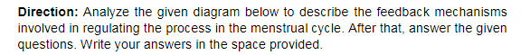 Direction: Analyze the given diagram below to describe the feedback mechanisms
involved in regulating the process in the menstrual cycle. After that, answer the given
questions. Write your answers in the space provided.
