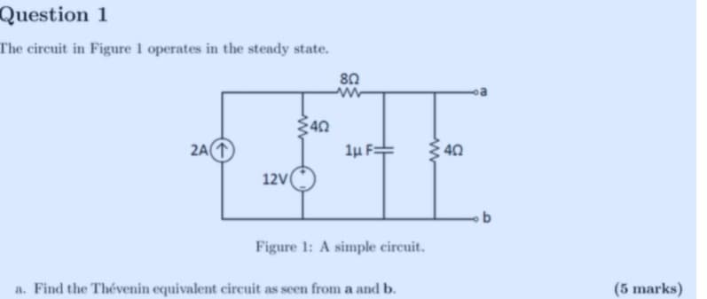 Question 1
The circuit in Figure 1 operates in the steady state.
2A (1
40
80
कना
12V (
1uF=
40
b
Figure 1: A simple circuit.
a. Find the Thévenin equivalent circuit as seen from a and b.
(5 marks)