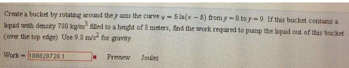 Create a bucket by rotating around the y axis the curve y = 5 In(5) from y=0 toy 9. If this bucket contains a
liquid with density 780 kg/m³ filled to a height of 8 meters, find the work required to pump the liquid out of this bucket
(over the top edge). Use 9.8 m/s² for gravity.
Work 108828728.1
#
Preview Joules