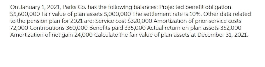 On January 1, 2021, Parks Co. has the following balances: Projected benefit obligation
$5,600,000 Fair value of plan assets 5,000,000 The settlement rate is 10%. Other data related
to the pension plan for 2021 are: Service cost $320,000 Amortization of prior service costs
72,000 Contributions 360,000 Benefits paid 335,000 Actual return on plan assets 352,000
Amortization of net gain 24,000 Calculate the fair value of plan assets at December 31, 2021.