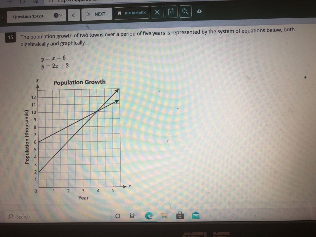 Ln
Question 15/20
> NEXT
A ВОOKMARK
The population growth of twó towns over a period of five years is represented by the system of equations below, both
algebraically and graphically.
15
y = x + 6
y = 2x + 2
Population Growth
12
11
10
9.
2
1
4
Year
O Search
Population (thousands)
