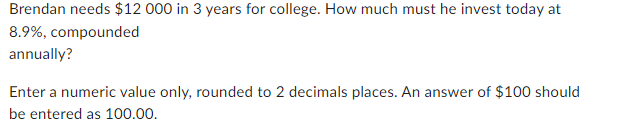 Brendan needs $12 000 in 3 years for college. How much must he invest today at
8.9%, compounded
annually?
Enter a numeric value only, rounded to 2 decimals places. An answer of $100 should
be entered as 100.00.