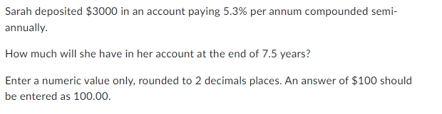 Sarah deposited $3000 in an account paying 5.3% per annum compounded semi-
annually.
How much will she have in her account at the end of 7.5 years?
Enter a numeric value only, rounded to 2 decimals places. An answer of $100 should
be entered as 100.00.