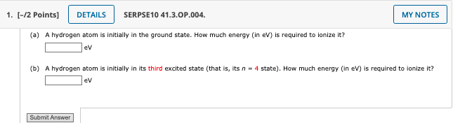 1. [-/2 Points]
DETAILS
SERPSE10 41.3.OP.004.
MY NOTES
(a) A hydrogen atom is initially in the ground state. How much energy (in ev) is required to lonize it?
ev
(b) A hydrogen atom is initially in its third excited state (that is, its n = 4 state). How much energy (in ev) is required to ionize it?
ev
Submit Answer
