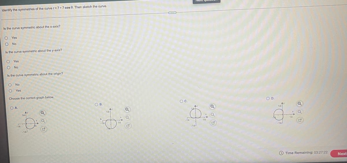 Identify the symmetries of the curve r=7+7 cos 8. Then sketch the curve.
Is the curve symmetric about the x-axis?
O Yes
No
Is the curve symmetric about the y-axis?
O Yes
O No
Is the curve symmetric about the origin?
O No
O Yes
Choose the correct graph below.
О А.
-14
14-
Q
OB.
Q
OC.
14
*1=
du
OD.
₁₂
OOO
Time Remaining: 03:27:22 Next