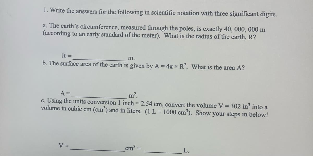 1. Write the answers for the following in scientific notation with three significant digits.
a. The earth's circumference, measured through the poles, is exactly 40, 000, 000 m
(according to an early standard of the meter). What is the radius of the earth, R?
R =
m.
b. The surface area of the earth is given by A = 4 x R². What is the area A?
A =
m².
c. Using the units conversion 1 inch = 2.54 cm, convert the volume V = 302 in³ into a
volume in cubic cm (cm³) and in liters. (1 L = 1000 cm³). Show your steps in below!
V =
cm³ =
L.