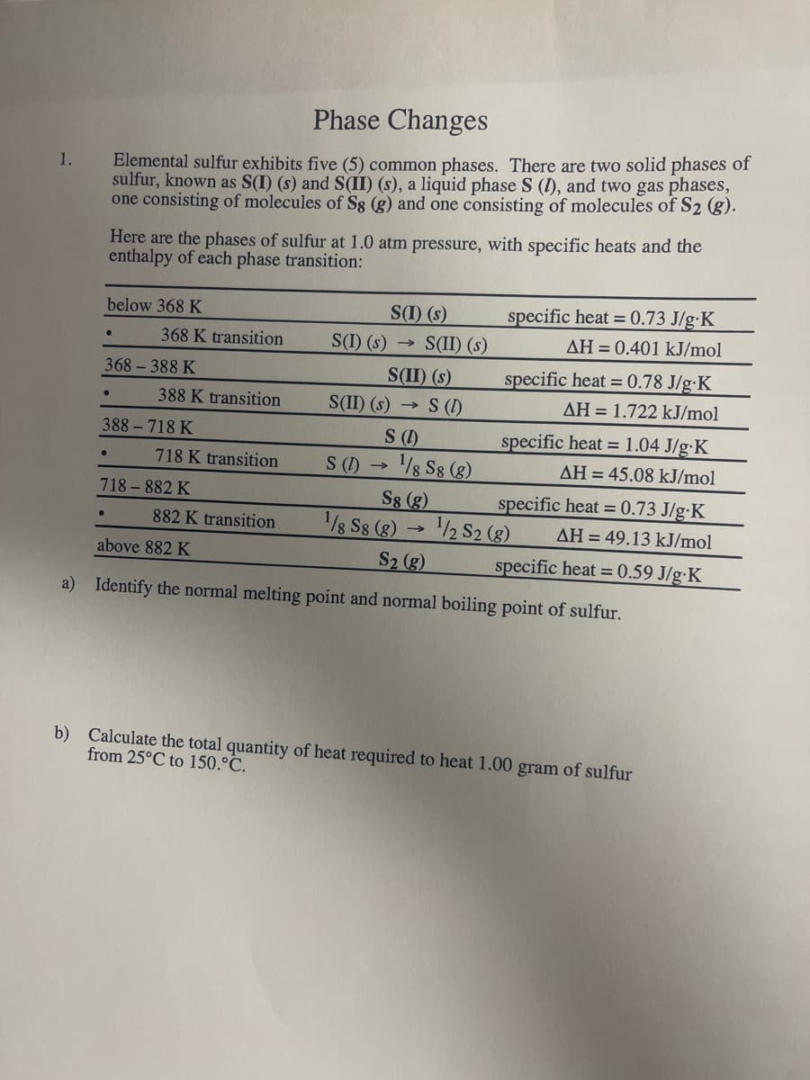 1.
Phase Changes
Elemental sulfur exhibits five (5) common phases. There are two solid phases of
sulfur, known as S(I) (s) and S(II) (s), a liquid phase S (I), and two gas phases,
one consisting of molecules of Sg (g) and one consisting of molecules of S2 (g).
Here are the phases of sulfur at 1.0 atm pressure, with specific heats and the
enthalpy of each phase transition:
below 368 K
●
368-388 K
•
368 K transition
388 K transition
388-718 K
718 K transition
718-882 K
882 K transition
S(I) (s)
S(I) (s) → S(II) (s)
S(II) (s)
above 882 K
S(II) (s)
S (1)
→
->> S (1)
S (1)
S8 (g)
¹/8 S8 (8)→ ¹/2 S2 (8)
S2 (g)
a) Identify the normal melting point and normal boiling point of sulfur.
¹/8 S8 (8)
specific heat = 0.73 J/g. K
AH = 0.401 kJ/mol
specific heat = 0.78 J/g. K
AH = 1.722 kJ/mol
specific heat = 1.04 J/g.K
AH = 45.08 kJ/mol
specific heat = 0.73 J/g-K
AH = 49.13 kJ/mol
specific heat = 0.59 J/g-K
b) Calculate the total quantity of heat required to heat 1.00 gram of sulfur
from 25°C to 150.°C.