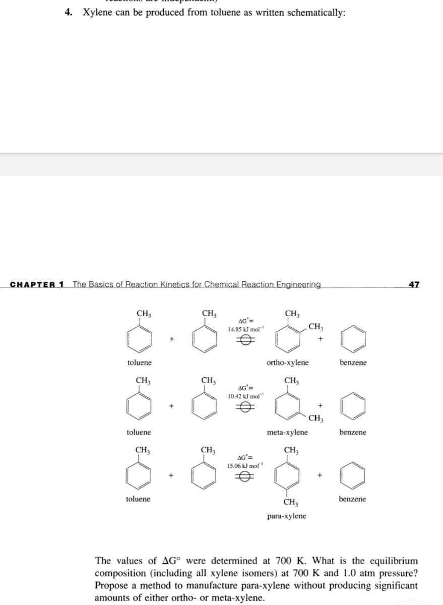 4. Xylene can be produced from toluene as written schematically:
CHAPTER 1 The Basics of Reaction Kinetics for Chemical Reaction Engineering
47
CH3
CH3
CH3
CH
AG=
14.85 kJ mol"
toluene
ortho-xylene
benzene
CH3
CH3
CH,
AG'=
10.42 kJ mol
CH3
toluene
meta-xylene
benzene
CH3
CH3
CH3
AG'=
15.06 kJ mol
toluene
benzene
CH3
para-xylene
The values of AG° were determined at 700 K. What is the equilibrium
composition (including all xylene isomers) at 700 K and 1.0 atm pressure?
Propose a method to manufacture para-xylene without producing significant
amounts of either ortho- or meta-xylene.
