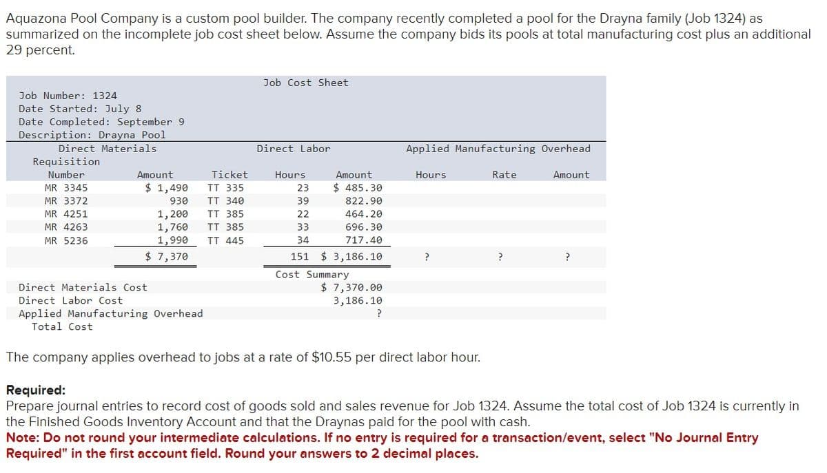 Aquazona Pool Company is a custom pool builder. The company recently completed a pool for the Drayna family (Job 1324) as
summarized on the incomplete job cost sheet below. Assume the company bids its pools at total manufacturing cost plus an additional
29 percent.
Job Number: 1324
Date Started: July 8
Date Completed: September 9
Description: Drayna Pool
Direct Materials.
Requisition
Number
MR 3345
MR 3372
MR 4251
MR 4263
MR 5236
Amount
$ 1,490
930
1,200
1,760
1,990
$ 7,370
Direct Materials Cost
Direct Labor Cost
Applied Manufacturing Overhead
Total Cost
Ticket
TT 335
TT 340
TT 385
TT 385
TT 445
Job Cost Sheet
Direct Labor
Hours
Amount
$ 485.30
822.90
23
39
22
33
34
151 $3,186.10
464.20
696.30
717.40
Cost Summary
$ 7,370.00
3,186.10
?
Applied Manufacturing Overhead
Hours
?
The company applies overhead to jobs at a rate of $10.55 per direct labor hour.
Rate
?
Amount
?
Required:
Prepare journal entries to record cost of goods sold and sales revenue for Job 1324. Assume the total cost of Job 1324 is currently in
the Finished Goods Inventory Account and that the Draynas paid for the pool with cash.
Note: Do not round your intermediate calculations. If no entry is required for a transaction/event, select "No Journal Entry
Required" in the first account field. Round your answers to 2 decimal places.