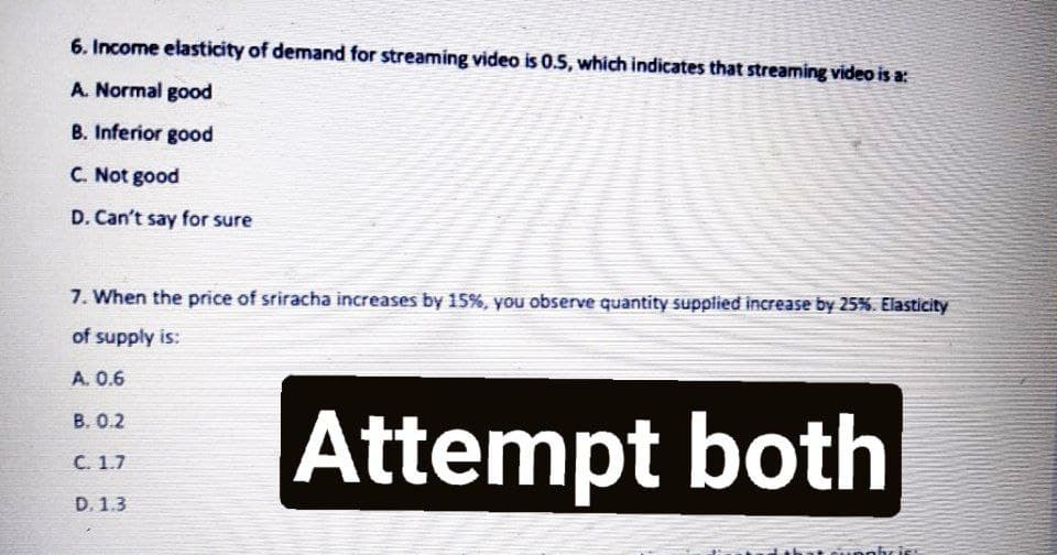 6. Income elasticity of demand for streaming video is 0.5, which indicates that streaming video is a:
A. Normal good
B. Inferior good
C. Not good
D. Can't say for sure
7. When the price of sriracha increases by 15%, you observe quantity supplied increase by 25%. Elasticity
of supply is:
A. 0.6
Attempt both
B. 0.2
C. 1.7
D. 1.3
