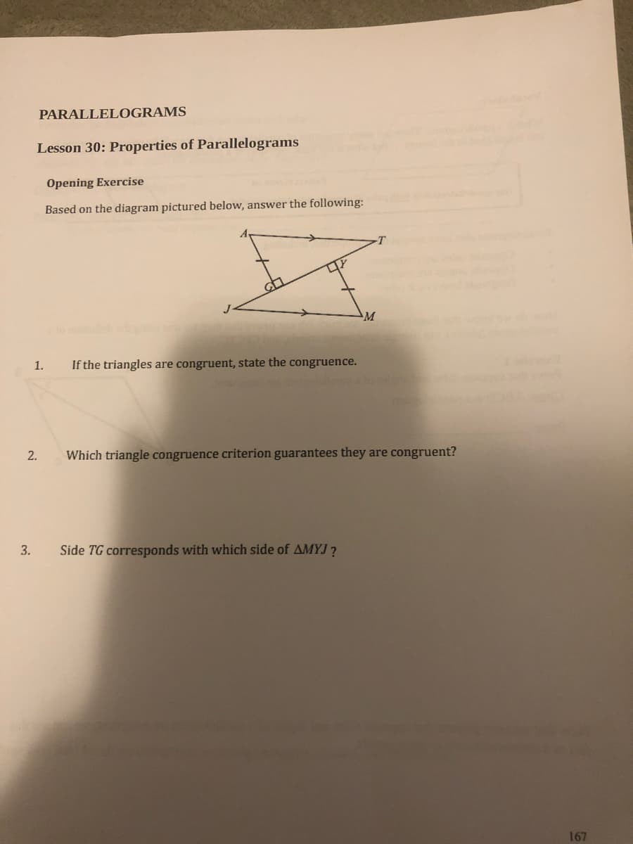 PARALLELOGRAMS
Lesson 30: Properties of Parallelograms
Opening Exercise
Based on the diagram pictured below, answer the following:
-T
M.
1.
If the triangles are congruent, state the congruence.
2.
Which triangle congruence criterion guarantees they are congruent?
3.
Side TG corresponds with which side of AMYJ?
167
