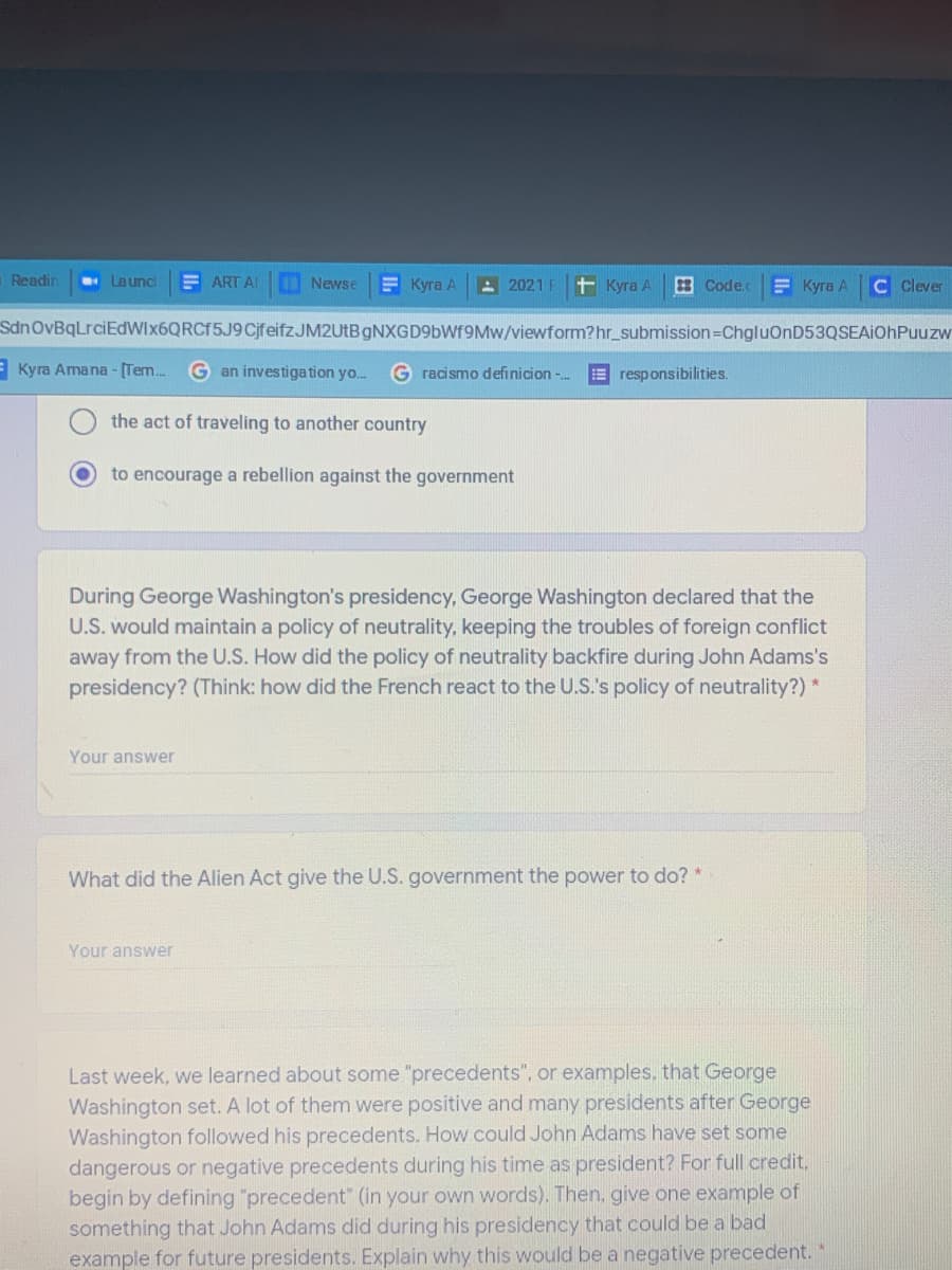 Readin
La unc
E ART AI
Newse
Е Куга А
- 2021
+ Куга А
Code.c
Е Куга А
C Clever
SdnOvBqLrciEdWIx6QRCf5J9CjfeifzJM2UtB GNXGD96WF9MW/viewform?hr_submission=ChgluOnD53QSEAiOhPuuzw
E Kyra Amana- (Tem.
G an investiga tion yo.
racismo definicion -..
E responsibilities.
the act of traveling to another country
to encourage a rebellion against the government
During George Washington's presidency, George Washington declared that the
U.S. would maintain a policy of neutrality, keeping the troubles of foreign conflict
away from the U.S. How did the policy of neutrality backfire during John Adams's
presidency? (Think: how did the French react to the U.S.'s policy of neutrality?) *
Your answer
What did the Alien Act give the U.S. government the power to do? *
Your answer
Last week, we learned about some "precedents", or examples, that George
Washington set. A lot of them were positive and many presidents after George
Washington followed his precedents. How could John Adams have set some
dangerous or negative precedents during his time as president? For full credit,
begin by defining "precedent" (in your own words). Then, give one example of
something that John Adams did during his presidency that could be a bad
example for future presidents. Explain why this would be a negative precedent.
