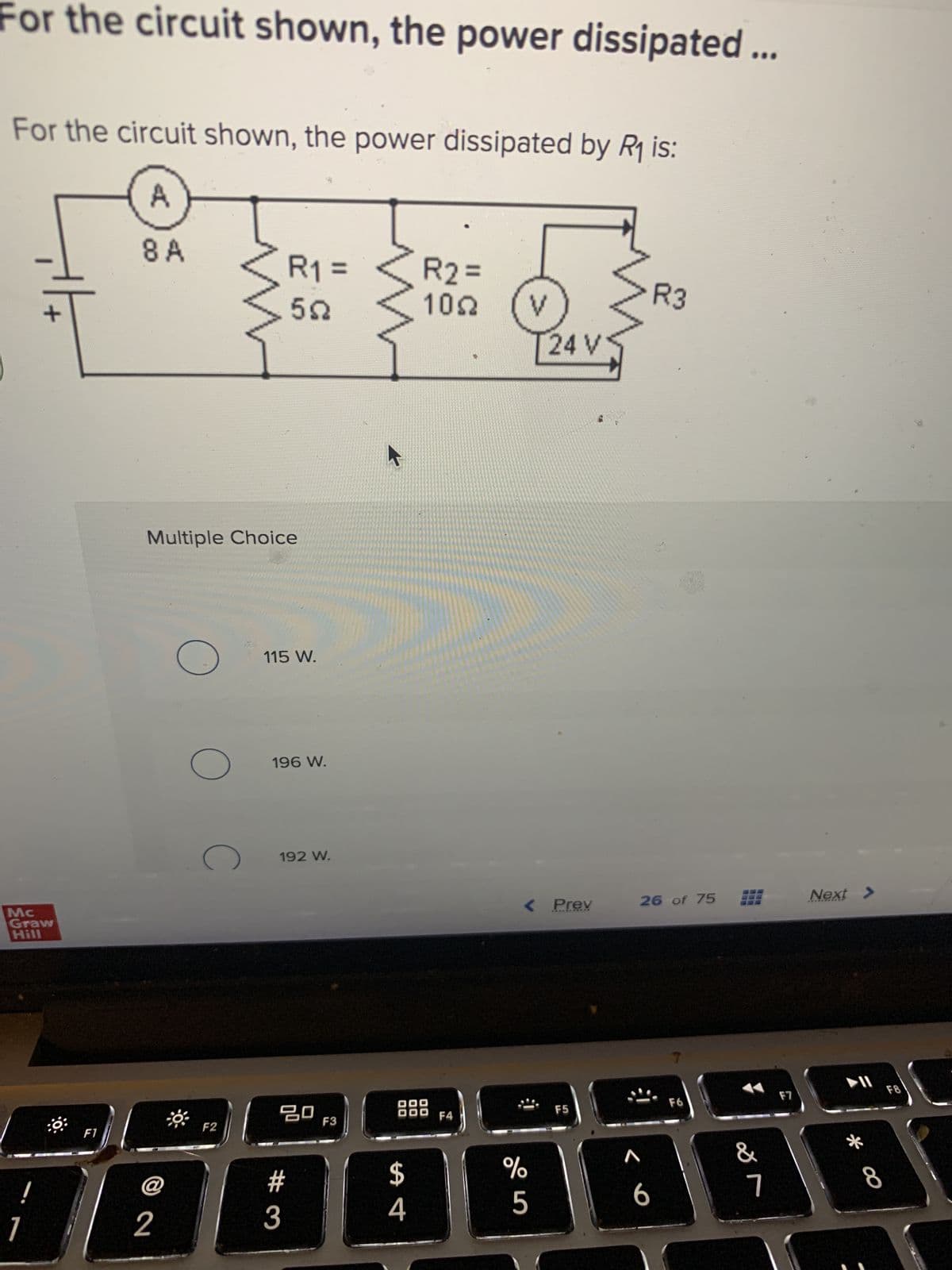 For the circuit shown, the power dissipated ...
For the circuit shown, the power dissipated by R₁ is:
A
8 A
Mc
Graw
Hill
!
+|+
1
F1
Multiple Choice
@
2
O
O
C
F2
R₁ =
552
115 W.
196 W.
192 W.
ㅁㅁ
#3
F3
00
$
4
R2=
1092
DO
DO
F4
V
24 V
< Prev
%
5
F5
< 6
R3
26 of 75
F6
BEE
&
7
F7
Next >
* ∞
F8