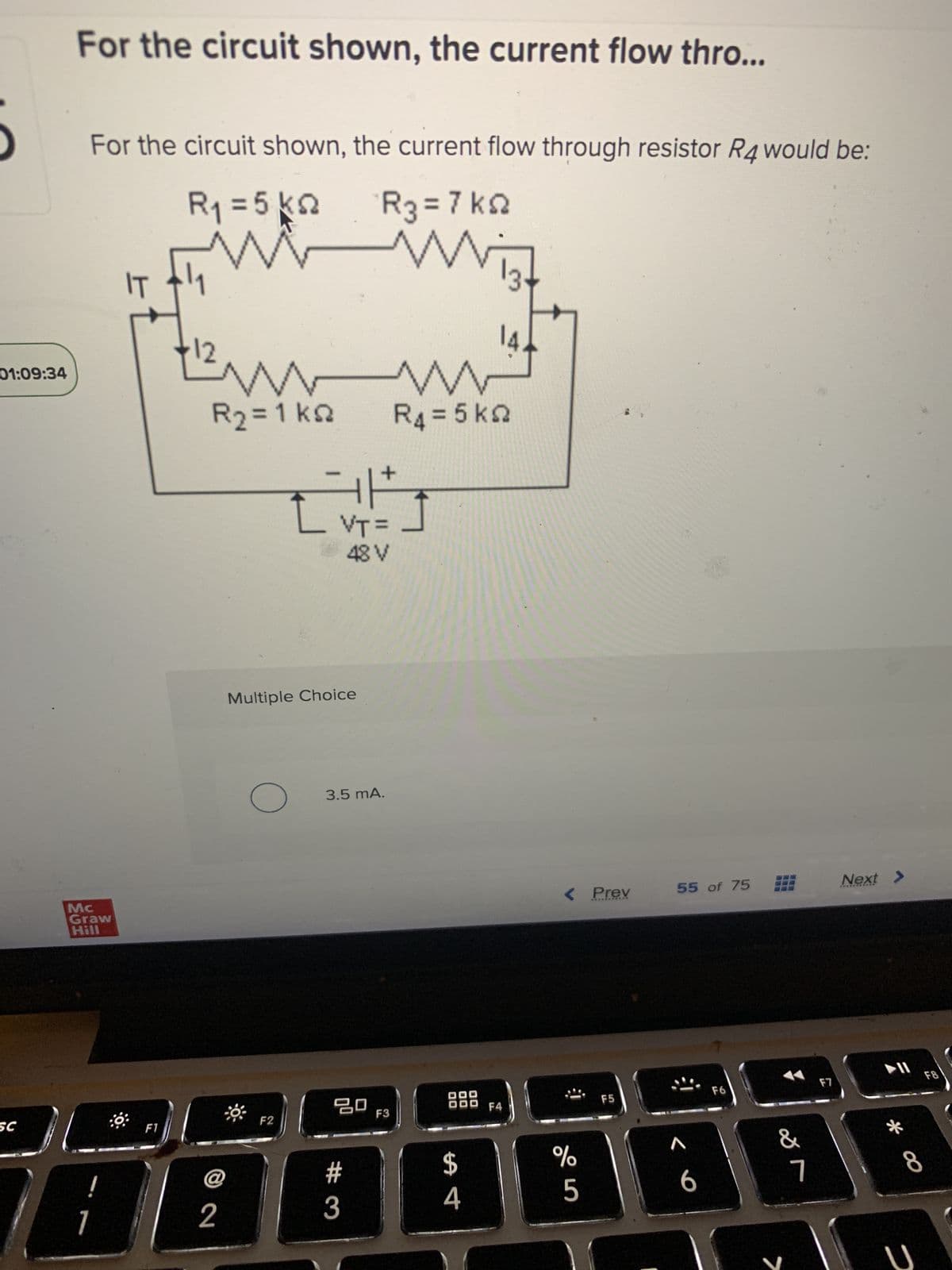 01:09:34
SC
For the circuit shown, the current flow thro...
For the circuit shown, the current flow through resistor R4 would be:
R₁ = 5 k
R3 = 7 k
Mc
Graw
Hill
1
F1
Ww
R₂ = 1 ks
© 2
@
F2
N
Multiple Choice
F
L VT=
48 V
3.5 mA.
ㅁㅁ
#3
F3
w
R4 = 5 k
Nist
00
00
$
4
F4
< Prev
s do
%
F5
55 of 75 Next >
A
6
F6
&
>
7
F7
* ∞
U
F8