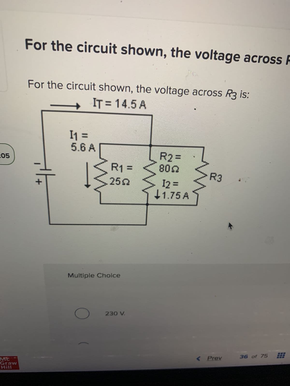 :05
MC
Graw
Hill
For the circuit shown, the voltage across R
For the circuit shown, the voltage across R3 is:
IT = 14.5 A
+
I₁ =
5.6 A
W
O
R1 =
2552
Multiple Choice
230 V.
R2 =
8022
I2 =
1.75 A
R3
< Prev
36 of 75