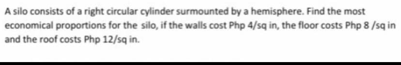 A silo consists of a right circular cylinder surmounted by a hemisphere. Find the most
economical proportions for the silo, if the walls cost Php 4/sq in, the floor costs Php 8 /sq in
and the roof costs Php 12/sq in.
