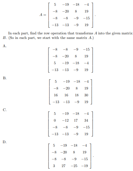 -19
-18
-4
-8
-20
8
19
A
-8
-8
-9
-15
-13
-13
-9
19
In each part, find the row operation that transforms A into the given matrix
B. (So in each part, we start with the same matrix A.)
A.
-8
-8
-9
-15
-8
-20
8.
19
-19
-18
-4
-13
-13
-9
19
В.
-19
-18 -4
-8
-20
8
19
16
16
18
30
-13
-13
-9
19
-19
-18
-4
-12
17
34
-8
-8
-9
-15
-13
-13
-9
19
D.
-19
-18
-4
-8
-20
8
19
-8
-8
-9
-15
3
27
-25
-19
B.
