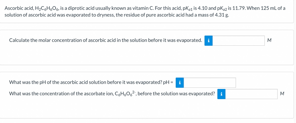 Ascorbic acid, H₂C6H6O6, is a diprotic acid usually known as vitamin C. For this acid, pka1 is 4.10 and pka2 is 11.79. When 125 mL of a
solution of ascorbic acid was evaporated to dryness, the residue of pure ascorbic acid had a mass of 4.31 g.
Calculate the molar concentration of ascorbic acid in the solution before it was evaporated. i
What was the pH of the ascorbic acid solution before it was evaporated? pH = i
What was the concentration of the ascorbate ion, C₂H₂O6², before the solution was evaporated? i
M
M