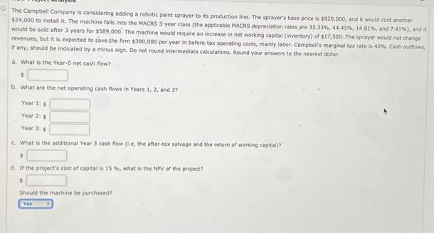 The Campbell Company is considering adding a robotic paint sprayer to its production line. The sprayer's base price is $820,000, and it would cost another
$24,000 to install it. The machine falls into the MACRS 3-year class (the applicable MACRS depreciation rates are 33.33%, 44.45%, 14.81%, and 7.41%), and it
would be sold after 3 years for $589,000. The machine would require an increase in net working capital (inventory) of $17,500. The sprayer would not change
revenues, but it is expected to save the firm $380,000 per year in before-tax operating costs, mainly labor. Campbell's marginal tax rate is 40%. Cash outflows,
if any, should be indicated by a minus sign. Do not round intermediate calculations. Round your answers to the nearest dollar.
a. What is the Year-0 net cash flow?
b. What are the net operating cash flows in Years 1, 2, and 37
Year 1: 5
Year 2: s
Year 3: $
c. What is the additional Year 3 cash flow (ie, the after-tax salvage and the return of working capital)?
$
d. If the project's cost of capital is 15%, what is the NPV of the project?
S
Should the machine be purchased?
Yes