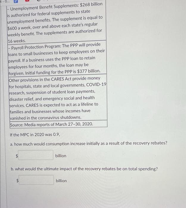 4- G.
Unemployment Benefit Supplements: $268 billion
is authorized for federal supplements to state
unemployment benefits. The supplement is equal to
$600 a week, over and above each state's regular
weekly benefit. The supplements are authorized for
16 weeks.
- Payroll Protection Program: The PPP will provide
loans to small businesses to keep employees on their
payroll. If a business uses the PPP loan to retain
employees for four months, the loan may be
forgiven. Initial funding for the PPP is $377 billion.
Other provisions in the CARES Act provide money
for hospitals, state and local governments, COVID-19
research, suspension of student loan payments,
disaster relief, and emergency social and health
services. CARES is expected to act as a lifeline to
families and businesses whose incomes have
vanished in the coronavirus shutdowns.
Source: Media reports of March 27-30, 2020.
If the MPC in 2020 was 0.9,
a. how much would consumption increase initially as a result of the recovery rebates?
billion
b. what would the ultimate impact of the recovery rebates be on total spending?
billion
%24
