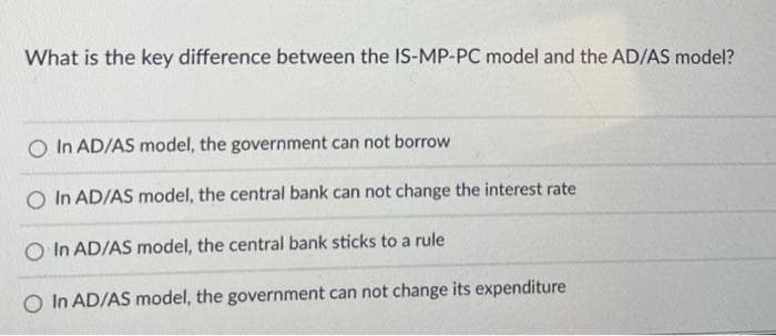 What is the key difference between the IS-MP-PC model and the AD/AS model?
O In AD/AS model, the government can not borrow
In AD/AS model, the central bank can not change the interest rate
O In AD/AS model, the central bank sticks to a rule
O In AD/AS model, the government can not change its expenditure

