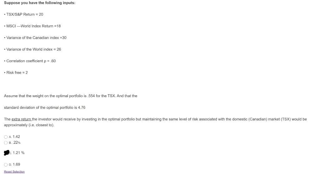 Suppose you have the following inputs:
• TSX/S&P Return 20
• MSCI -World Index Retun 18
• Variance of the Canadian index =30
• Variance of the World index = 26
• Correlation coefficient p = ,60
• Risk free = 2
Assume that the weight on the optimal portfolio is .554 for the TSX. And that the
standard deviation of the optimal portfolio is 4.76
The extra return the investor would receive by investing in the optimal portfolio but maintaining the same level of risk associated with the domestic (Canadian) market (TSX) would be
approximately (i.e. closest to).
O A. 1.42
O B. 22%
c. 1.21 %
O D. 1.69
Resel Selecion
