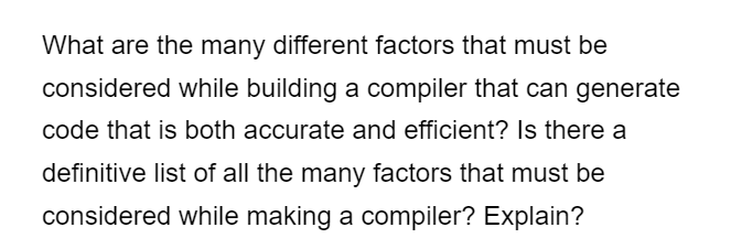 What are the many different factors that must be
considered while building a compiler that can generate
code that is both accurate and efficient? Is there a
definitive list of all the many factors that must be
considered while making a compiler? Explain?