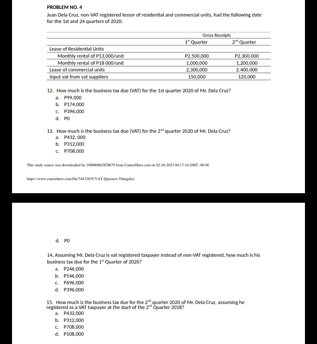 PROBLEM NO. 4
Juan Dela Cruz, non-VAT registered lessor of residential and commercial units, had the following date
for the 1st and 24 quarters of 2020:
Lease of Residential Units
Monthly rental of P13,000/unit
Monthly rental of P18 000/unit
Lease of commercial units
Input vat from vat suppliers
a.
b. P312,000
c.
P708,000
12. How much is the business tax due (VAT) for the 1st quarter 2020 of Mr. Dela Cruz?
a. P99,000
b. P174,000
C. P396,000
d. PO
Gross Receipts
13. How much is the business tax due (VAT) for the 2nd quarter 2020 of Mr. Dela Cruz?
P432, 000
https://www.coursehero.com/file/74432835/VAT-Quizzers-Tabagdoc/
1st Quarter
d. PO
P2,500,000
1,000,000
2,300,000
150,000
This study source was downloaded by 100000862878679 from Course Hero.com on 02-26-2023 06:17:16 GMT -06:00
b. P312,000
c. P708,000
d. P108,000
2nd Quarter
P2,300.000
1,200,000
2.400.000
120,000
14, Assuming Mr. Dela Cruz is vat registered taxpayer instead of non-VAT registered, how much is his
business tax due for the 1st Quarter of 2020?
a. P246,000
b. P546,000
C. P696,000
d. P396,000
15. How much is the business tax due for the 2nd quarter 2020 of Mr. Dela Cruz, assuming he
registered as a VAT taxpayer at the start of the 2nd Quarter 2018?
a. P432,000