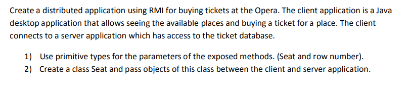 Create a distributed application using RMI for buying tickets at the Opera. The client application is a Java
desktop application that allows seeing the available places and buying a ticket for a place. The client
connects to a server application which has access to the ticket database.
1) Use primitive types for the parameters of the exposed methods. (Seat and row number).
2) Create a class Seat and pass objects of this class between the client and server application.
