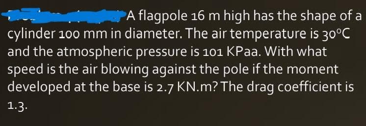 A flagpole 16 m high has the shape of a
cylinder 100 mm in diameter. The air temperature is 30°C
and the atmospheric pressure is 101 KPaa. With what
speed is the air blowing against the pole if the moment
developed at the base is 2.7 KN.m? The drag coefficient is
1.3.
