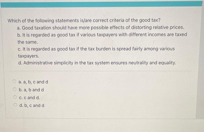 Which of the following statements is/are correct criteria of the good tax?
a. Good taxation should have more possible effects of distorting relative prices.
b. It is regarded as good tax if various taxpayers with different incomes are taxed
the same.
c. It is regarded as good tax if the tax burden is spread fairly among various
taxpayers.
d. Administrative simplicity in the tax system ensures neutrality and equality.
a. a, b, c and d
b. a, b and d
c. c and d.
d. b, c and d