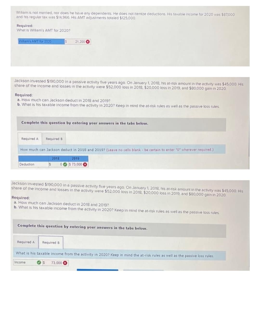 William is not married, nor does he have any dependents. He does not itemize deductions. His taxable income for 2020 was $87,000
and his regular tax was $14,966. His AMT adjustments totaled $125,000.
Required:
What is William's AMT for 2020?
William's AMT for 2020
Jackson invested $190,000 in a passive activity five years ago. On January 1, 2018, his at-risk amount in the activity was $45,000. His
share of the income and losses in the activity were $52,000 loss in 2018, $20,000 loss in 2019, and $80,000 gain in 2020.
Required:
a. How much can Jackson deduct in 2018 and 2019?
b. What is his taxable income from the activity in 2020? Keep in mind the at-risk rules as well as the passive loss rules.
Required A Required B
Complete this question by entering your answers in the tabs below.
Deduction
S
How much can Jackson deduct in 2018 and 2019? (Leave no cells blank be certain to enter "0" wherever required.)
21,200
$
2018
Required A
Jackson invested $190,000 in a passive activity five years ago. On January 1, 2018, his at-risk amount in the activity was $45,000. His
share of the income and losses in the activity were $52,000 loss in 2018, $20,000 loss in 2019, and $80,000 gain in 2020.
2019
$ 73,000
Required:
a. How much can Jackson deduct in 2018 and 2019?
b. What is his taxable income from the activity in 2020? Keep in mind the at-risk rules as well as the passive loss rules.
Required B
Complete this question by entering your answers in the tabs below.
What is his taxable income from the activity in 2020? Keep in mind the at-risk rules as well as the passive loss rules.
Income
$ 73,000 X