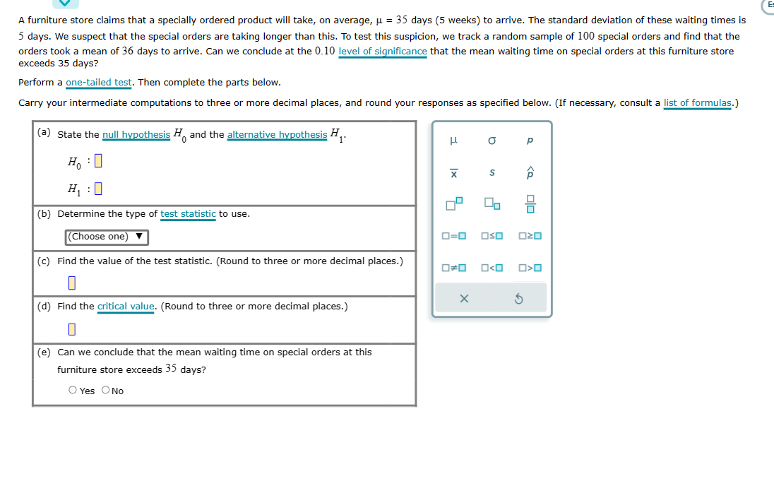 A furniture store claims that a specially ordered product will take, on average, μ = 35 days (5 weeks) to arrive. The standard deviation of these waiting times is
5 days. We suspect that the special orders are taking longer than this. To test this suspicion, we track a random sample of 100 special orders and find that the
orders took a mean of 36 days to arrive. Can we conclude at the 0.10 level of significance that the mean waiting time on special orders at this furniture store
exceeds 35 days?
Perform a one-tailed test. Then complete the parts below.
Carry your intermediate computations to three or more decimal places, and round your responses as specified below. (If necessary, consult a list of formulas.)
(a) state the null hypothesis and the alternative hypothesis H₁ 1*
Ho
H₁:0
(b) Determine the type of test statistic to use.
(Choose one) ▼
(c) Find the value of the test statistic. (Round to three or more decimal places.)
(d) Find the critical value. (Round to three or more decimal places.)
0
(e) Can we conclude that the mean waiting time on special orders at this
furniture store exceeds 35 days?
O Yes O No
Н
Ix
X
4
0#0
a
X
S
0=0 OSO
2
O<O
Р
S
Â
ロマロ
O<O