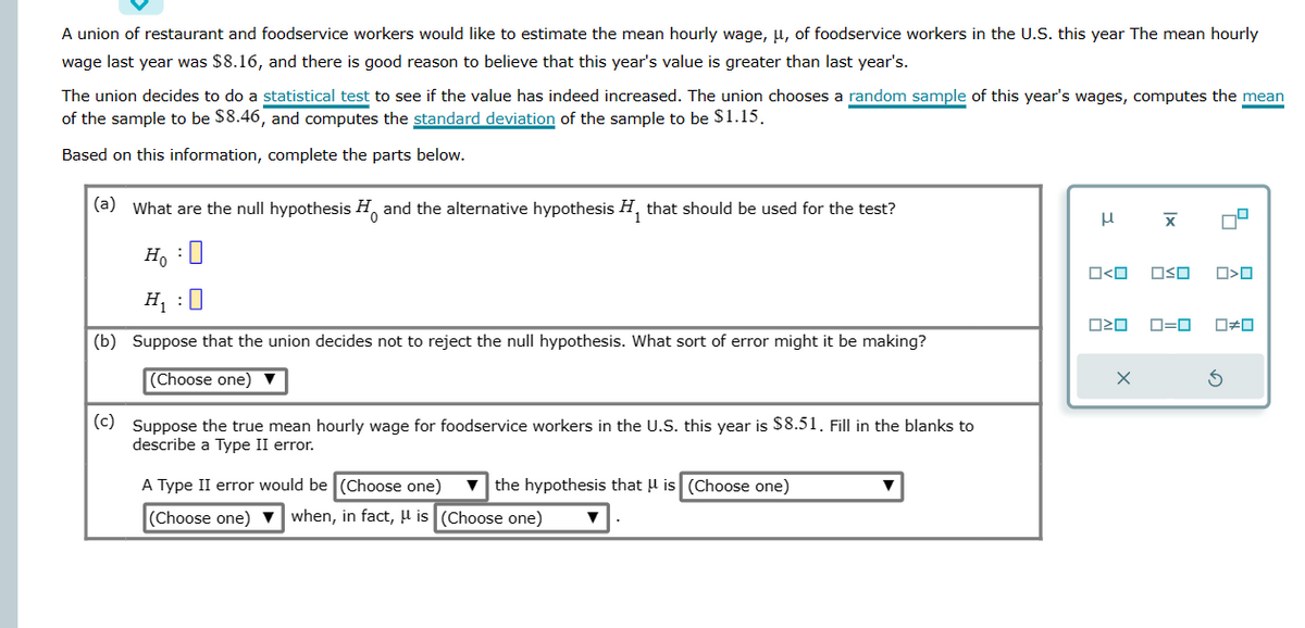 A union of restaurant and foodservice workers would like to estimate the mean hourly wage, μ, of foodservice workers in the U.S. this year The mean hourly
wage last year was $8.16, and there is good reason to believe that this year's value is greater than last year's.
The union decides to do a statistical test to see if the value has indeed increased. The union chooses a random sample of this year's wages, computes the mean
of the sample to be $8.46, and computes the standard deviation of the sample to be $1.15.
Based on this information, complete the parts below.
(a) What are the null hypothesis and the alternative hypothesis H₁ that should be used for the test?
Ho: O
H₁ :0
(b) Suppose that the union decides not to reject the null hypothesis. What sort of error might it be making?
(Choose one) ▼
(c) Suppose the true mean hourly wage for foodservice workers in the U.S. this year is $8.51. Fill in the blanks to
describe a Type II error.
A Type II error would be (Choose one) the hypothesis that is (Choose one)
(Choose one) ▼when, in fact, μ is (Choose one)
3
O<O OSO
ロミロ
Ix
X
5
O<O
0=0 0#0
3