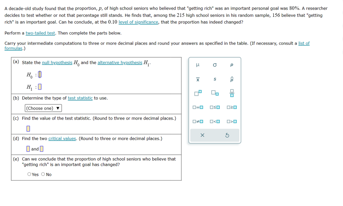 A decade-old study found that the proportion, p, of high school seniors who believed that "getting rich" was an important personal goal was 80%. A researcher
decides to test whether or not that percentage still stands. He finds that, among the 215 high school seniors in his random sample, 156 believe that "getting
rich" is an important goal. Can he conclude, at the 0.10 level of significance, that the proportion has indeed changed?
Perform a two-tailed test. Then complete the parts below.
Carry your intermediate computations to three or more decimal places and round your answers as specified in the table. (If necessary, consult a list of
formulas.)
(a) State the null hypothesis H and the alternative hypothesis H₁.
H₂ : 0)
H₁ :0
(b) Determine the type of test statistic to use.
(Choose one) ▼
(c) Find the value of the test statistic. (Round to three or more decimal places.)
(d) Find the two critical values. (Round to three or more decimal places.)
and
(e) Can we conclude that the proportion of high school seniors who believe that
"getting rich" is an important goal has changed?
O Yes O No
μ
X
☐#0
a
X
S
Do
Р
0=0 OSO ☐☐
ロ<ロ
<Q
OO
□<口