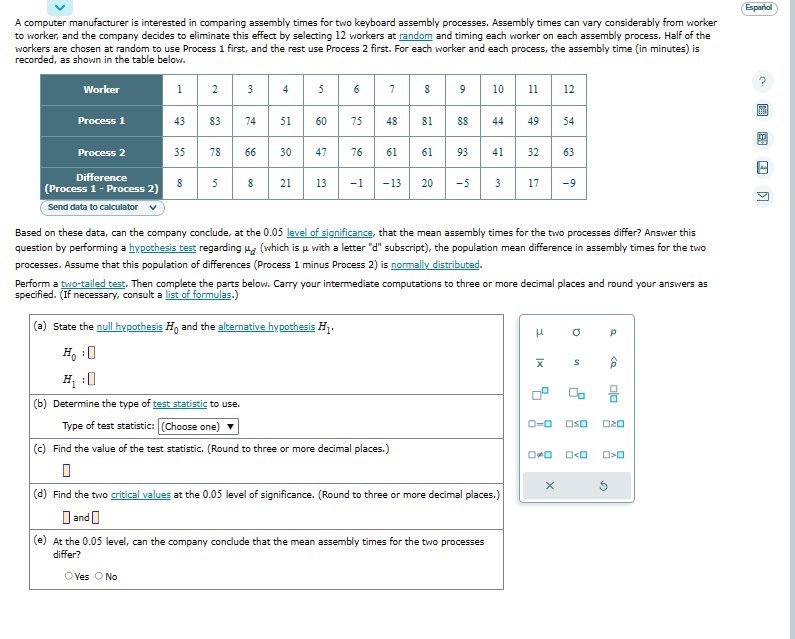 A computer manufacturer is interested in comparing assembly times for two keyboard assembly processes. Assembly times can vary considerably from worker
to worker, and the company decides to eliminate this effect by selecting 12 workers at random and timing each worker on each assembly process. Half of the
workers are chosen at random to use Process 1 first, and the rest use Process 2 first. For each worker and each process, the assembly time (in minutes) is
recorded, as shown in the table below.
Worker
Process 1
Process 2
Difference
(Process 1 - Process 2)
Send data to calculator
1
43
35
00
8
2
83 74
78
3
5
66
8
4
51
30
in
5
60
47
21 13
6
75
7
48
76 61
8
81
9 10 11 1
12
88 44 49 54
H₁ : 0
(b) Determine the type of test statistic to use.
Type of test statistic: (Choose one)
(c) Find the value of the test statistic. (Round to three or more decimal places.)
0
61 93 41
-1 -13 20 -5
3
Based on these data, can the company conclude, at the 0.05 level of significance, that the mean assembly times for the two processes differ? Answer this
question by performing a hypothesis test regarding (which is u with a letter "d" subscript), the population mean difference in assembly times for the two
processes. Assume that this population of differences (Process 1 minus Process 2) is normally distributed.
32 63
Perform a two-tailed test. Then complete the parts below. Carry your intermediate computations to three or more decimal places and round your answers as
specified. (If necessary, consult a list of formulas.)
(a) State the null hypothesis Ho and the alternative hypothesis H₁.
(d) Find the two critical values at the 0.05 level of significance. (Round to three or more decimal places.)
and
(e) At the 0.05 level, can the company conclude that the mean assembly times for the two processes
differ?
OYes O No
17 -9
3
|x
0-0
OWO
x
a
S
2
Р
0>
ala
OSO 020
O<O O>O
Español
>