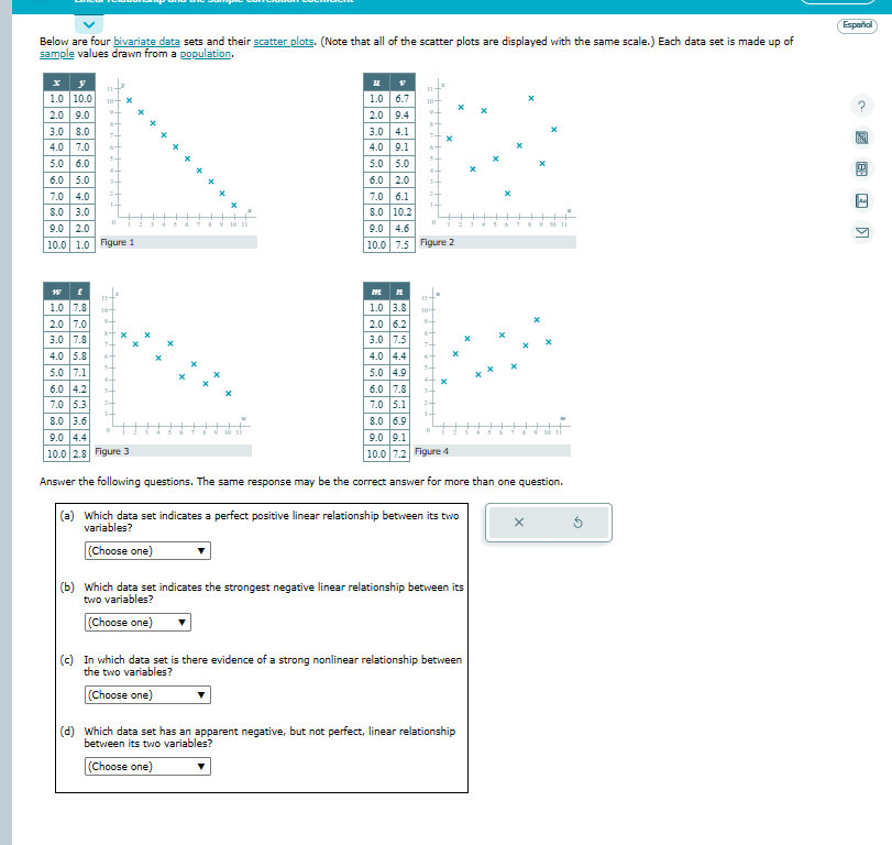 Below are four bivariate data sets and their scatter plots. (Note that all of the scatter plots are displayed with the same scale.) Each data set is made up of
sample values drawn from a population.
y
1.0 10.0 10+ X
9+
2.0 9.0
+
3.0 8.0
7+
4.0 7.0 st
5.0 6.0
6.0 5.0
7.0 4.0
8.0 3.0
9.0 2.0
10.0 1.0 Figure 1
W
1.0 7.8
2.0 7.0
3.0 7.8
4.0 5.8
5.0 7.1
0
6.0 4.2
7.0 5.3
8.0 3.6
10+
S 9 10 11
U
V
1.0 6.7 10+
9+
2.0 9.4
3.0 4.1
4.0 9.1
5.0 5.0
6.0 2.0
7.0 6.1
8.0 10.2
6-
M PL
1.0 3.8
2.0 6.2
3.0 7.5
4.0 4.4
5.0 4.9
ts
4+
9.0 4.6
10.0 7.5 Figure 2
10+
9+
6.0 7.8
7.0 5.1
8.0 6.9
9.0 4.4
9.0 9.1
10.0 2.8 Figure 3
10.0 7.2 Figure 4
Answer the following questions. same response may be the correct answer for more tha
(a) Which data set indicates a perfect positive linear relationship between its two
variables?
(Choose one)
(b) Which data set indicates the strongest negative linear relationship between its
two variables?
(Choose one)
(c) In which data set is there evidence of a strong nonlinear relationship between
the two variables?
(Choose one)
(d) Which data set has an apparent negative, but not perfect, linear relationship
between its two variables?
(Choose one)
N 9 M
one question.
X
Español
Ad
K