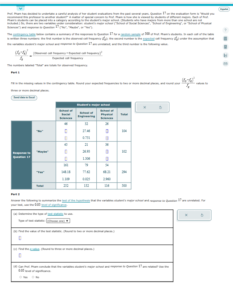 Prof. Pham has decided to undertake a careful analysis of her student evaluations from the past several years. Question 17 on the evaluation form is "Would you
recommend this professor to another student?" A matter of special concern to Prof. Pham is how she is viewed by students of different majors. Each of Prof.
Pham's students can be placed into a category according to the student's major school. (Students who have majors from more than one school are not
included.) So, there are two variables under consideration: student's major school ("School of Social Sciences", "School of Engineering", or "School of Physical
Sciences") and response to Question 17 ("No", "Maybe", or "Yes").
The contingency table below contains a summary of the responses to Question 17 for a random sample of 500 of Prof. Pham's students. In each cell of the table
is written three numbers: the first number is the observed cell frequency fo); the second number is the expected cell frequency f) under the assumption that
the variables student's major school and response to Question 17 are unrelated; and the third number is the following value.
(Observed cell frequency-Expected cell frequency)²
(fo-fz)
fz
Expected cell frequency
The numbers labeled "Total" are totals for observed frequency.
Part 1
(fo-12)²
Fill in the missing values in the contingency table. Round your expected frequencies to two or more decimal places, and round your
three or more decimal places.
Send data to Excel
Response to
Question 17
"No"
"Maybe"
"Yes"
Total
School of
Social
Sciences
46
0
0
✔
45
0
161
148.18
1.109
252
Student's major school
(a) Determine the type of test statistic to use.
Type of test statistic: [(Choose one) ▼
School of
Engineering
32
27.46
0.751
21
26.93
1.306
79
77.62
0.025
132
School of
Physical
Sciences
26
0
0
36
(c) Find the p-value. (Round to three or more decimal places.)
0
0
54
68.21
2.960
116
(b) Find the value of the test statistic. (Round to two or more decimal places.)
Total
104
102
294
Part 2
Answer the following to summarize the test of the hypothesis that the variables student's major school and response to Question 17 are unrelated. For
your test, use the 0.05 level of significance.
500
(d) Can Prof. Pham conclude that the variables student's major school and response to Question 17 are related? Use the
0.05 level of significance.
O Yes O No
values to
X
Español
LS