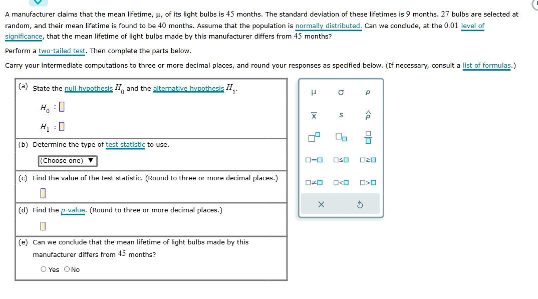 A manufacturer claims that the mean lifetime, μ, of its light bulbs is 45 months. The standard deviation of these lifetimes is 9 months. 27 bulbs are selected at
random, and their mean lifetime is found to be 40 months. Assume that the population is normally distributed. Can we conclude, at the 0.01 level of
significance, that the mean lifetime of light bulbs made by this manufacturer differs from 45 months?
Perform a two-tailed test. Then complete the parts below.
Carry your intermediate computations to three or more decimal places, and round your responses as specified below. (If necessary, consult a list of formulas.)
(a) State the null hypothesis and the alternative hypothesis H₁.
HO
H₁:0
(b) Determine the type of test statistic to use.
(Choose one)
(c) Find the value of the test statistic. (Round to three or more decimal places.)
0
(d) Find the p-value. (Round to three or more decimal places.)
0
(e) Can we conclude that the mean lifetime of light bulbs made by this
manufacturer differs from 45 months?
O Yes O No
H
Ix
X
0
☐
0#0
a
X
S
00
0=0 OSO 020
O<O
Р
<Q
Ś
O<O