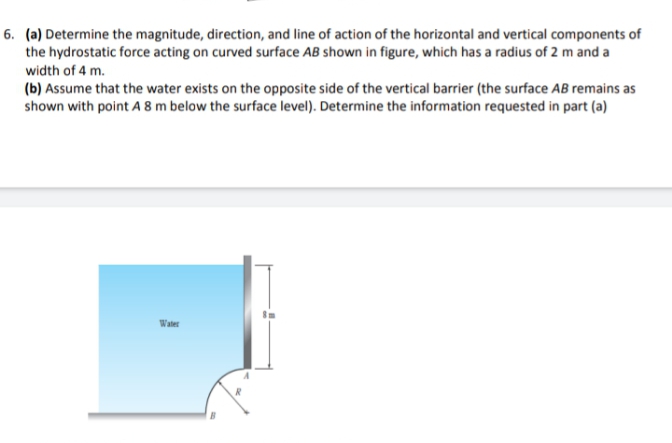 6. (a) Determine the magnitude, direction, and line of action of the horizontal and vertical components of
the hydrostatic force acting on curved surface AB shown in figure, which has a radius of 2 m and a
width of 4 m.
(b) Assume that the water exists on the opposite side of the vertical barrier (the surface AB remains as
shown with point A 8 m below the surface level). Determine the information requested in part (a)
Water
