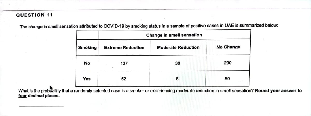 QUESTION 11
The change in smell sensation attributed to COVID-19 by smoking status in a sample of positive cases in UAE is summarized below.
Change in smell sensation
Smoking
No
Yes
Extreme Reduction
137
52
Moderate Reduction
38
8
No Change
230
50
What is the probability that a randomly selected case is a smoker or experiencing moderate reduction in smell sensation? Round your answer to
four decimal places.