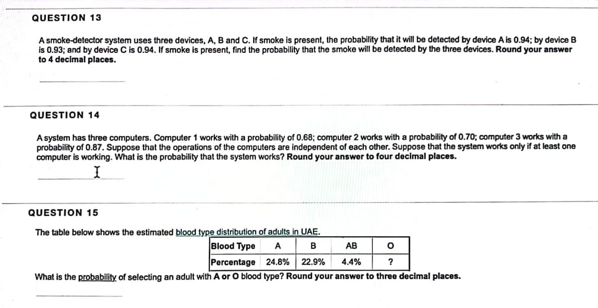 QUESTION 13
A smoke-detector system uses three devices, A, B and C. If smoke is present, the probability that it will be detected by device A is 0.94; by device B
is 0.93; and by device C is 0.94. If smoke is present, find the probability that the smoke will be detected by the three devices. Round your answer
to 4 decimal places.
QUESTION 14
A system has three computers. Computer 1 works with a probability of 0.68; computer 2 works with a probability of 0.70; computer 3 works with a
probability of 0.87. Suppose that the operations of the computers are independent of each other. Suppose that the system works only if at least one
computer is working. What is the probability that the system works? Round your answer to four decimal places.
I
QUESTION 15
The table below shows the estimated blood type distribution of adults in UAE.
A
B
24.8% 22.9%
AB
O
Blood Type
Percentage
4.4%
?
What is the probability of selecting an adult with A or O blood type? Round your answer to three decimal places.