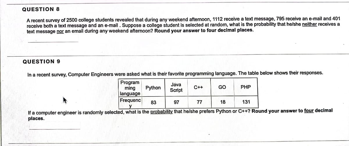 QUESTION 8
A recent survey of 2500 college students revealed that during any weekend afternoon, 1112 receive a text message, 795 receive an e-mail and 401
receive both a text message and an e-mail. Suppose a college student is selected at random, what is the probability that he/she neither receives a
text message nor an email during any weekend afternoon? Round your answer to four decimal places.
QUESTION 9
In a recent survey, Computer Engineers were asked what is their favorite programming language. The table below shows their responses.
Program
ming Python
language
Frequenc
Java
Script
C++
GO
77
PHP
83
97
18
131
If a computer engineer is randomly selected, what is the probability that he/she prefers Python or C++? Round your answer to four decimal
places.